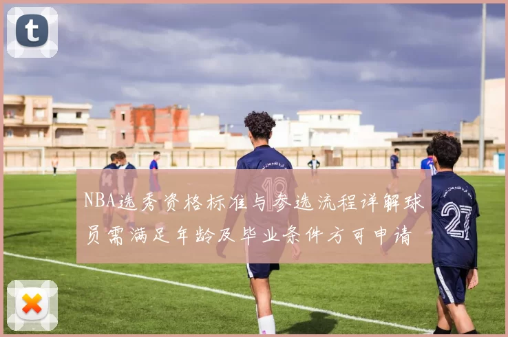 NBA选秀资格标准与参选流程详解球员需满足年龄及毕业条件方可申请