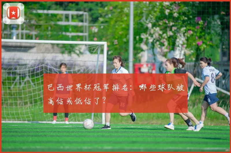 巴西世界杯冠军排名：哪些球队被高估或低估了？
