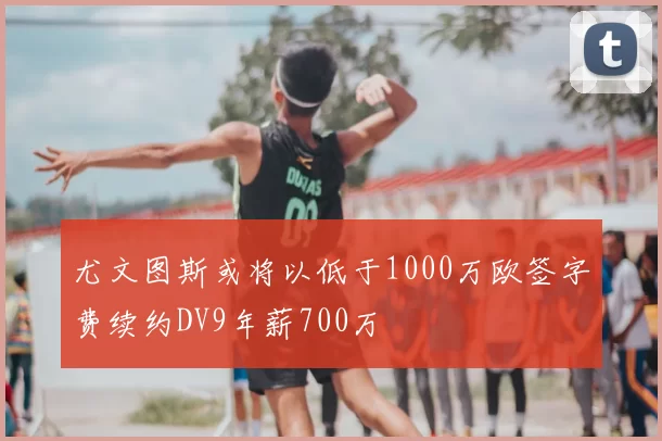 尤文图斯或将以低于1000万欧签字费续约DV9年薪700万