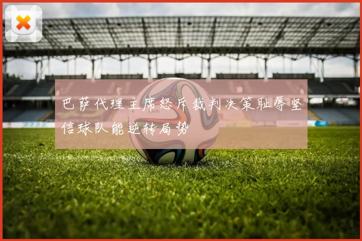 巴萨代理主席怒斥裁判决策耻辱坚信球队能逆转局势
